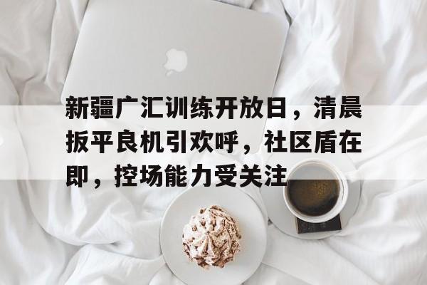 包含新疆广汇训练开放日,清晨扳平良机引欢呼,社区盾在即,控场能力受关注的词条 包含新疆广汇训练开放日,清晨扳平良机引欢呼,社区盾在即,控场能力受关注的词条
